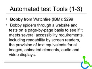 Automated test Tools (1-3) Bobby  from Watchfire (IBM): $299 Bobby spiders through a website and tests on a page-by-page basis to see if it meets several accessibility requirements, including readability by screen readers, the provision of text equivalents for all images, animated elements, audio and video displays.  