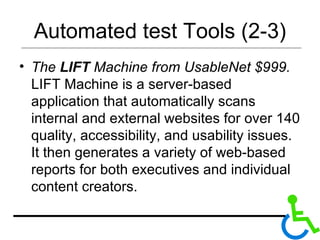 Automated test Tools (2-3) The  LIFT  Machine from UsableNet $999.  LIFT Machine is a server-based application that automatically scans internal and external websites for over 140 quality, accessibility, and usability issues. It then generates a variety of web-based reports for both executives and individual content creators.  