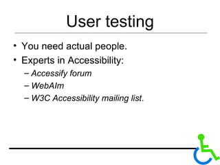 User testing You need actual people.  Experts in Accessibility:  Accessify forum WebAIm W3C Accessibility mailing list . 