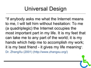 Universal Design “ If anybody asks me what the Internet means to me, I will tell him without hesitation: To me (a quadriplegic) the Internet occupies the most important part in my life. It is my feet that can take me to any part of the world; it is my hands which help me to accomplish my work; it is my best friend - it gives my life meaning ”. Dr. ZhangXu (2001) (http://www.zhangxu.org/) 