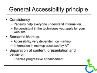 General Accessibility principle Consistency Patterns help everyone understand information.  Be consistent in the techniques you apply for your web site. Semantic Markup. Accessibility very dependent on markup  Information in markup accessed by AT Separation of content, presentation and behavior Enables progressive enhancement  