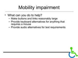 Mobility impairment What can you do to help? Make buttons and links reasonably large Provide keyboard alternatives for anything that requires a mouse Provide audio alternatives for text requirements 