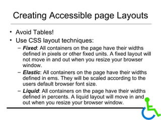 Creating Accessible page Layouts Avoid Tables! Use CSS layout techniques: Fixed : All containers on the page have their widths defined in pixels or other fixed units. A fixed layout will not move in and out when you resize your browser window.  Elastic : All containers on the page have their widths defined in ems. They will be scaled according to the users default browser font size.  Liquid : All containers on the page have their widths defined in percents. A liquid layout will move in and out when you resize your browser window.  
