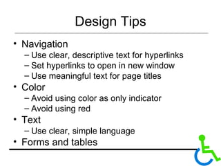 Design Tips Navigation Use clear, descriptive text for hyperlinks Set hyperlinks to open in new window Use meaningful text for page titles Color Avoid using color as only indicator Avoid using red Text Use clear, simple language Forms and tables 
