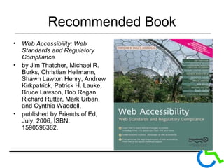 Recommended Book Web Accessibility: Web Standards and Regulatory Compliance  by Jim Thatcher, Michael R. Burks, Christian Heilmann, Shawn Lawton Henry, Andrew Kirkpatrick, Patrick H. Lauke, Bruce Lawson, Bob Regan, Richard Rutter, Mark Urban, and Cynthia Waddell,  published by Friends of Ed, July, 2006, ISBN: 1590596382.  