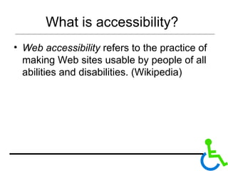What is accessibility?  Web accessibility  refers to the practice of making Web sites usable by people of all abilities and disabilities. (Wikipedia) 