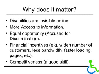 Why does it matter? Disabilities are invisible online.  More Access to information. Equal opportunity (Accused for Discrimination).  Financial incentives (e.g. widen number of customers, less bandwidth, faster loading pages, etc). Competitiveness (a good skill).  