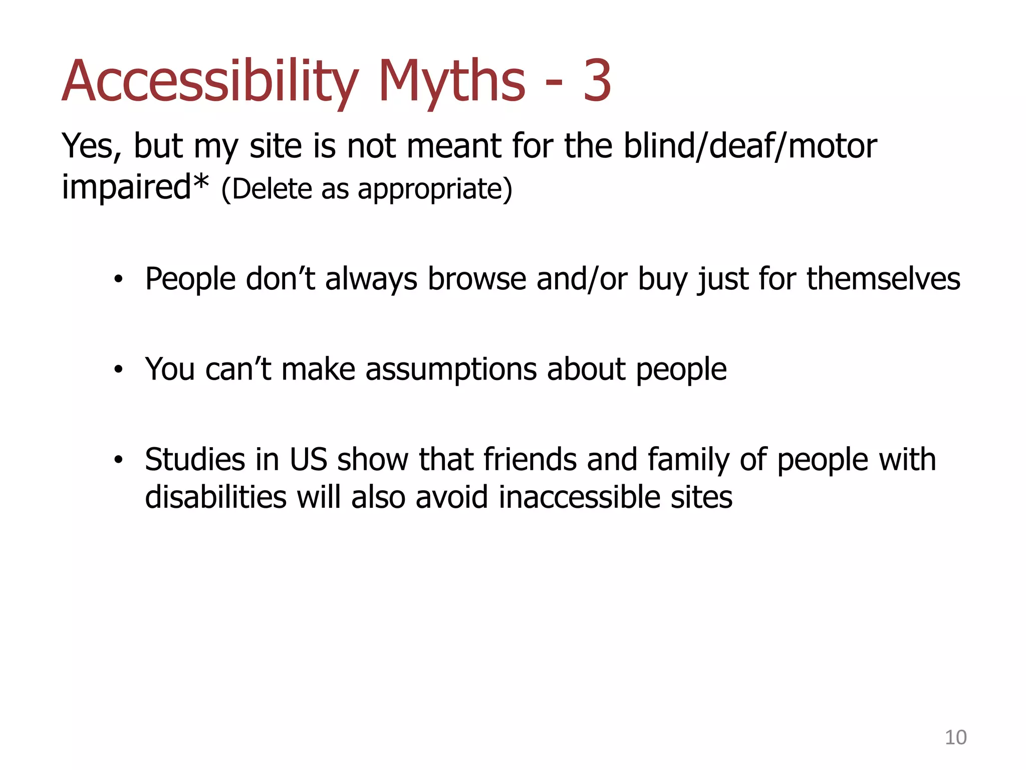 Accessibility Myths - 3
Yes, but my site is not meant for the blind/deaf/motor
impaired* (Delete as appropriate)
• People don‟t always browse and/or buy just for themselves
• You can‟t make assumptions about people
• Studies in US show that friends and family of people with
disabilities will also avoid inaccessible sites

10

 