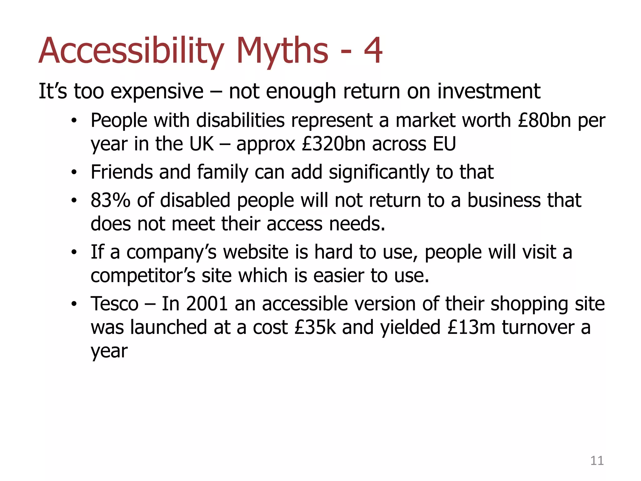 Accessibility Myths - 4
It‟s too expensive – not enough return on investment
• People with disabilities represent a market worth £80bn per
year in the UK – approx £320bn across EU
• Friends and family can add significantly to that
• 83% of disabled people will not return to a business that
does not meet their access needs.
• If a company‟s website is hard to use, people will visit a
competitor‟s site which is easier to use.
• Tesco – In 2001 an accessible version of their shopping site
was launched at a cost £35k and yielded £13m turnover a
year

11

 