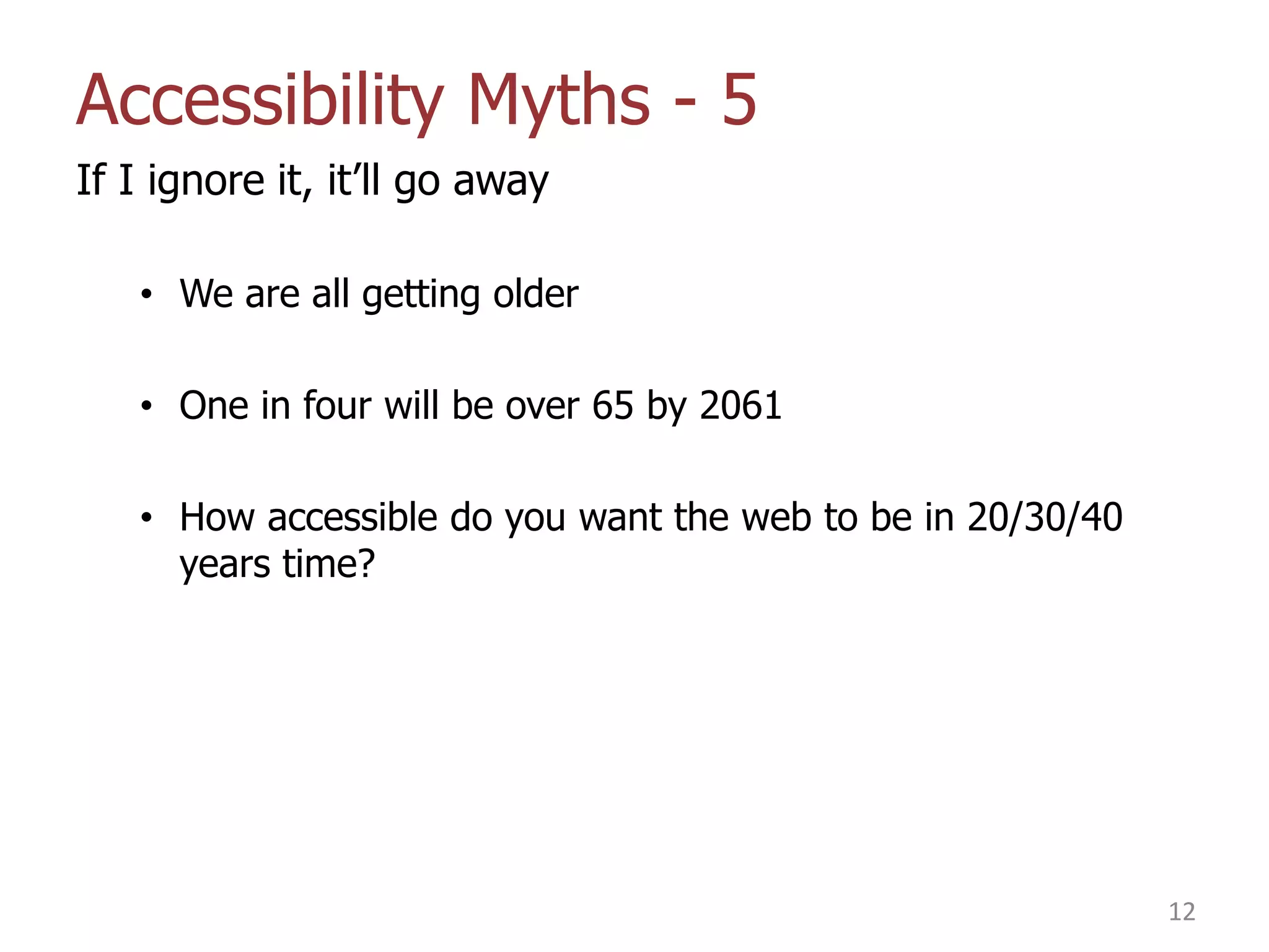 Accessibility Myths - 5
If I ignore it, it‟ll go away
• We are all getting older
• One in four will be over 65 by 2061
• How accessible do you want the web to be in 20/30/40
years time?

12

 