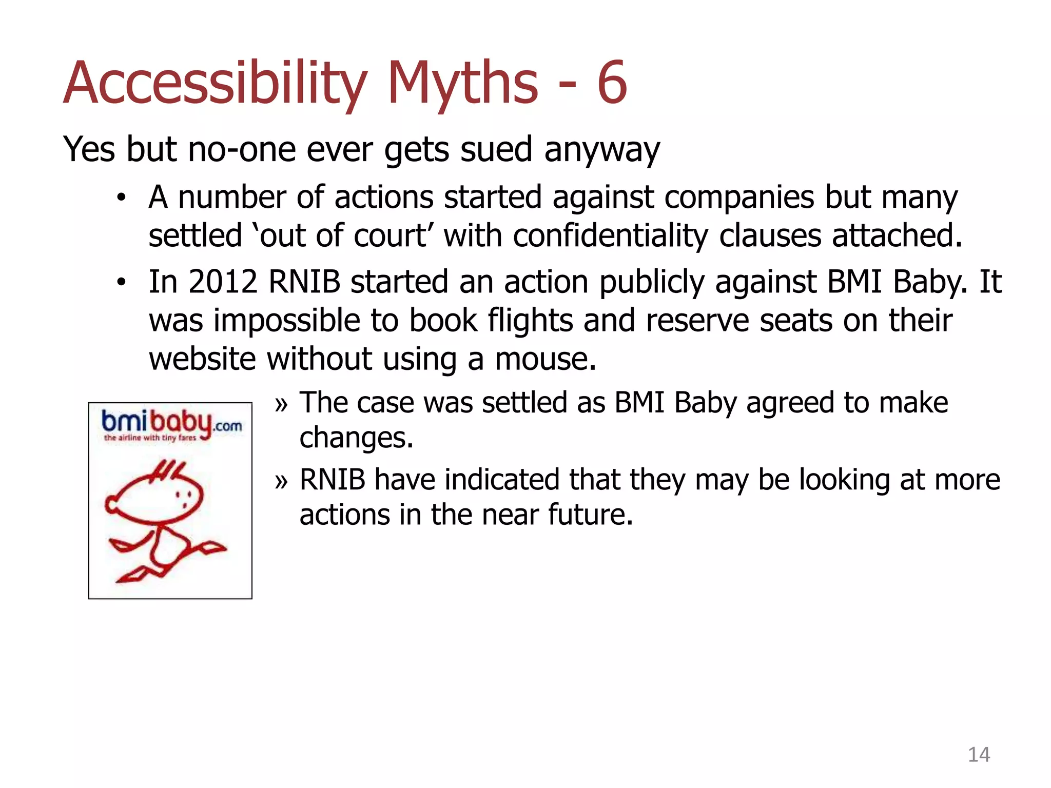 Accessibility Myths - 6
Yes but no-one ever gets sued anyway
• A number of actions started against companies but many
settled „out of court‟ with confidentiality clauses attached.
• In 2012 RNIB started an action publicly against BMI Baby. It
was impossible to book flights and reserve seats on their
website without using a mouse.
» The case was settled as BMI Baby agreed to make
changes.
» RNIB have indicated that they may be looking at more
actions in the near future.

14

 