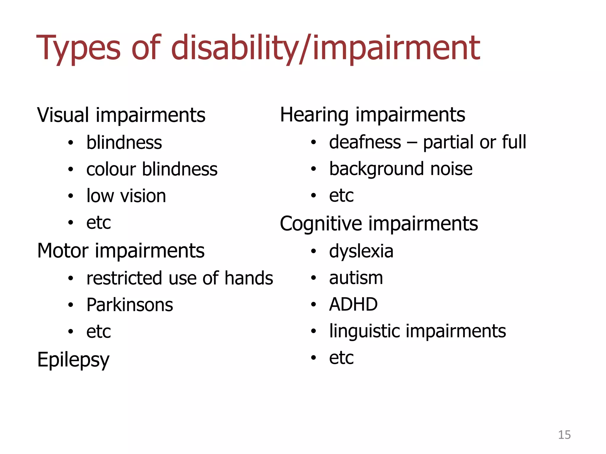 Types of disability/impairment
Visual impairments
•
•
•
•

blindness
colour blindness
low vision
etc

Motor impairments
• restricted use of hands
• Parkinsons
• etc

Epilepsy

Hearing impairments
• deafness – partial or full
• background noise
• etc

Cognitive impairments
•
•
•
•
•

dyslexia
autism
ADHD
linguistic impairments
etc

15

 