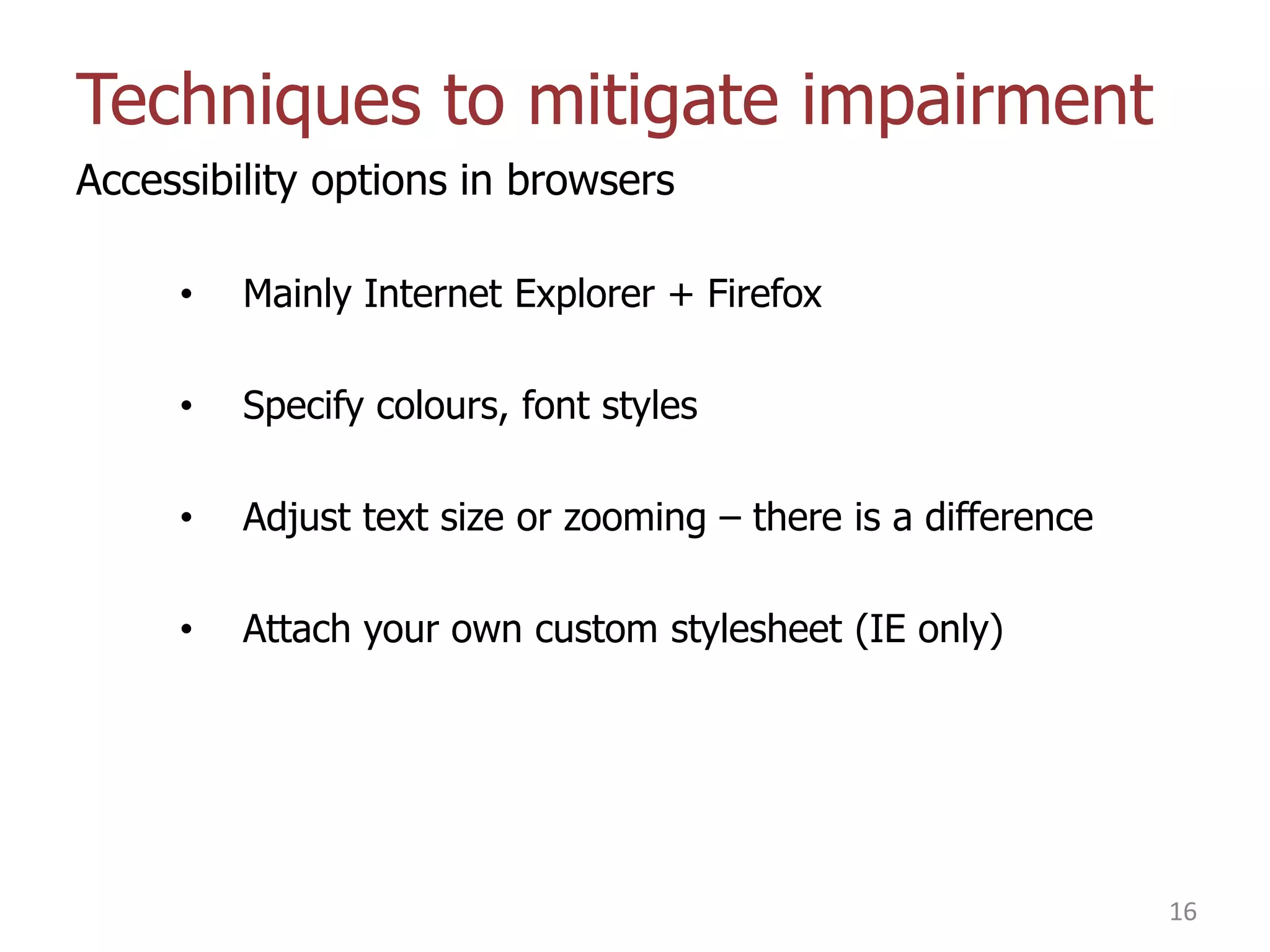 Techniques to mitigate impairment
Accessibility options in browsers
•

Mainly Internet Explorer + Firefox

•

Specify colours, font styles

•

Adjust text size or zooming – there is a difference

•

Attach your own custom stylesheet (IE only)

16

 