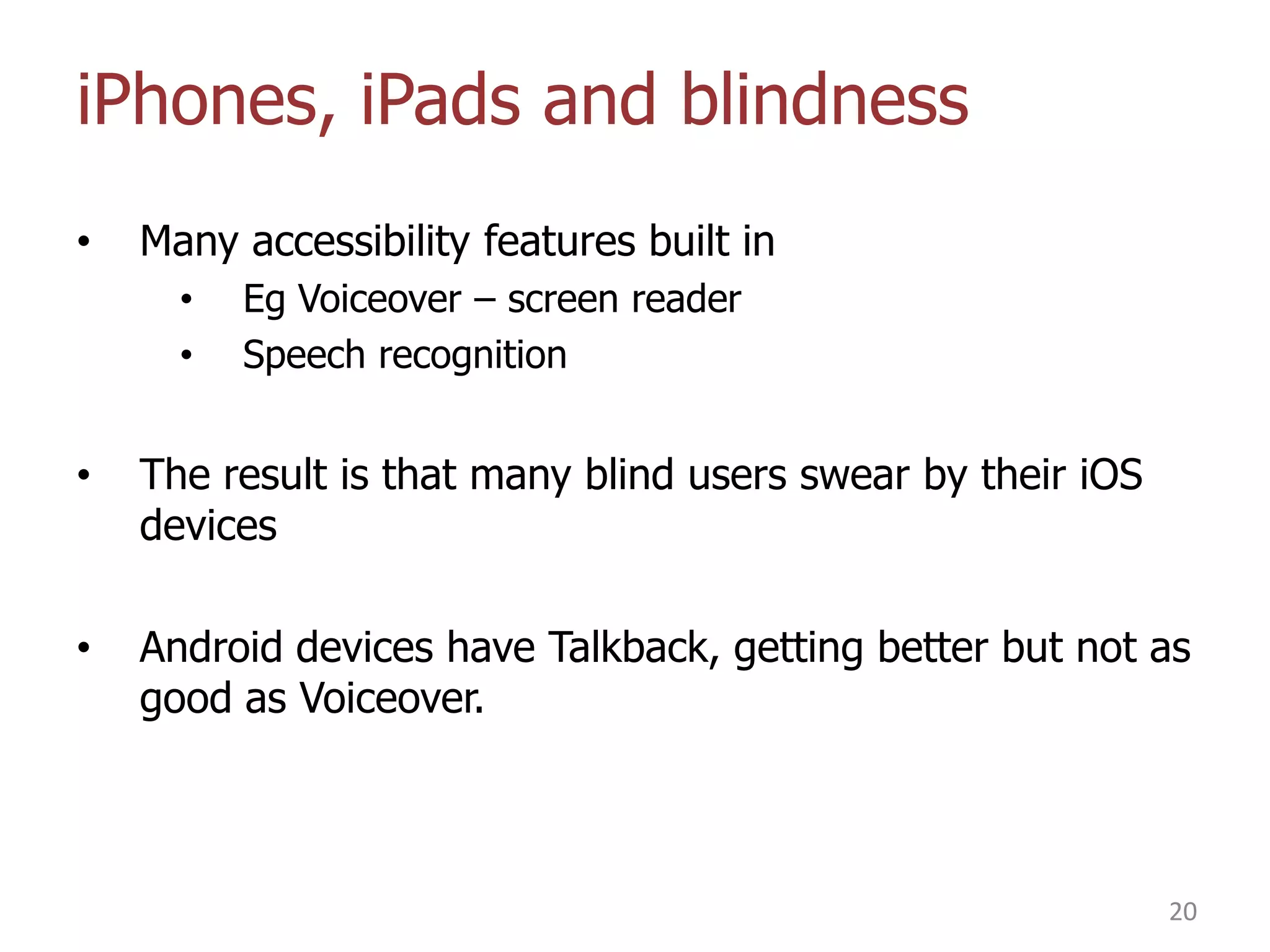 iPhones, iPads and blindness
•

Many accessibility features built in
•
•

Eg Voiceover – screen reader
Speech recognition

•

The result is that many blind users swear by their iOS
devices

•

Android devices have Talkback, getting better but not as
good as Voiceover.

20

 