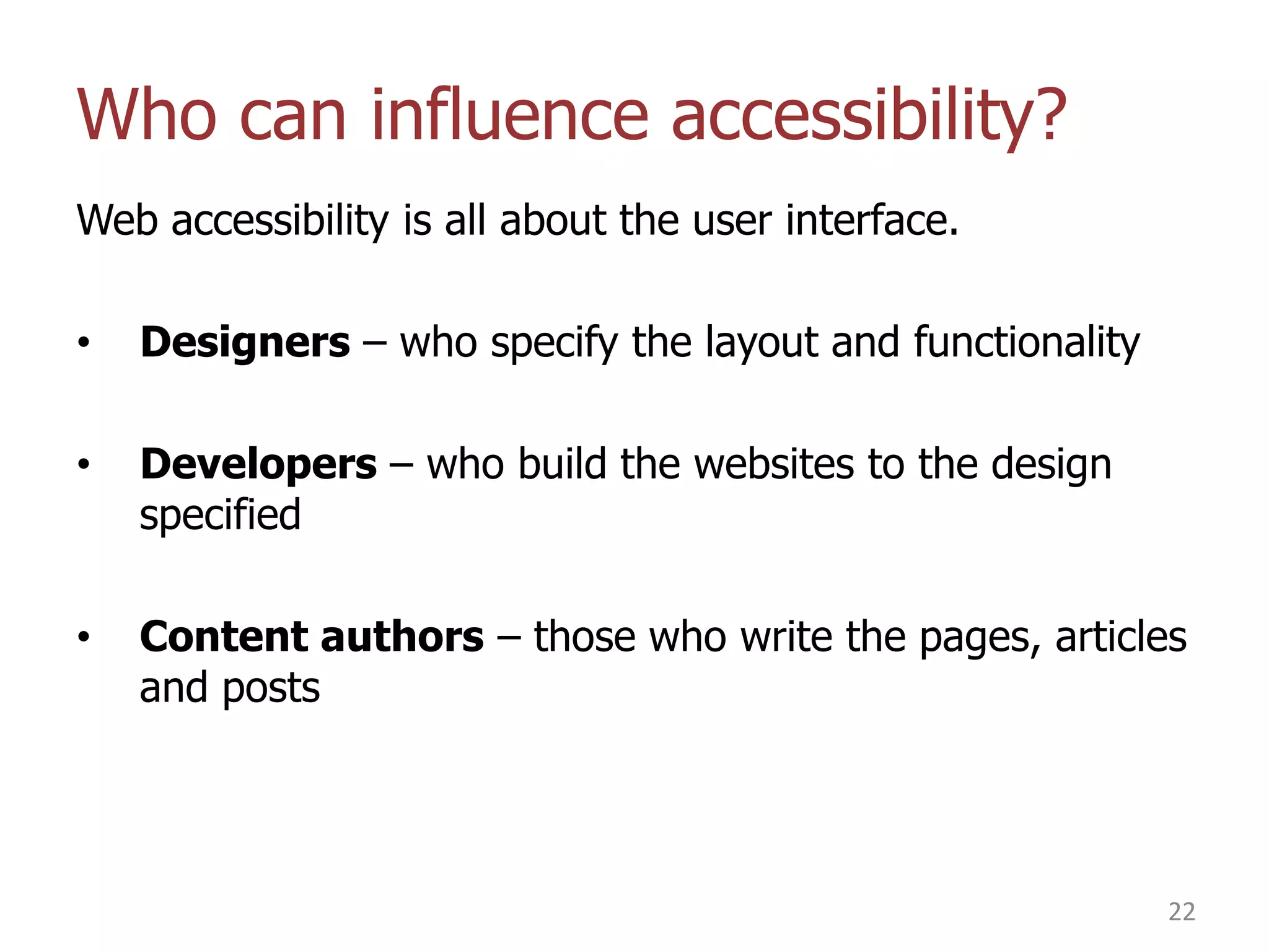 Who can influence accessibility?
Web accessibility is all about the user interface.
•

Designers – who specify the layout and functionality

•

Developers – who build the websites to the design
specified

•

Content authors – those who write the pages, articles
and posts

22

 