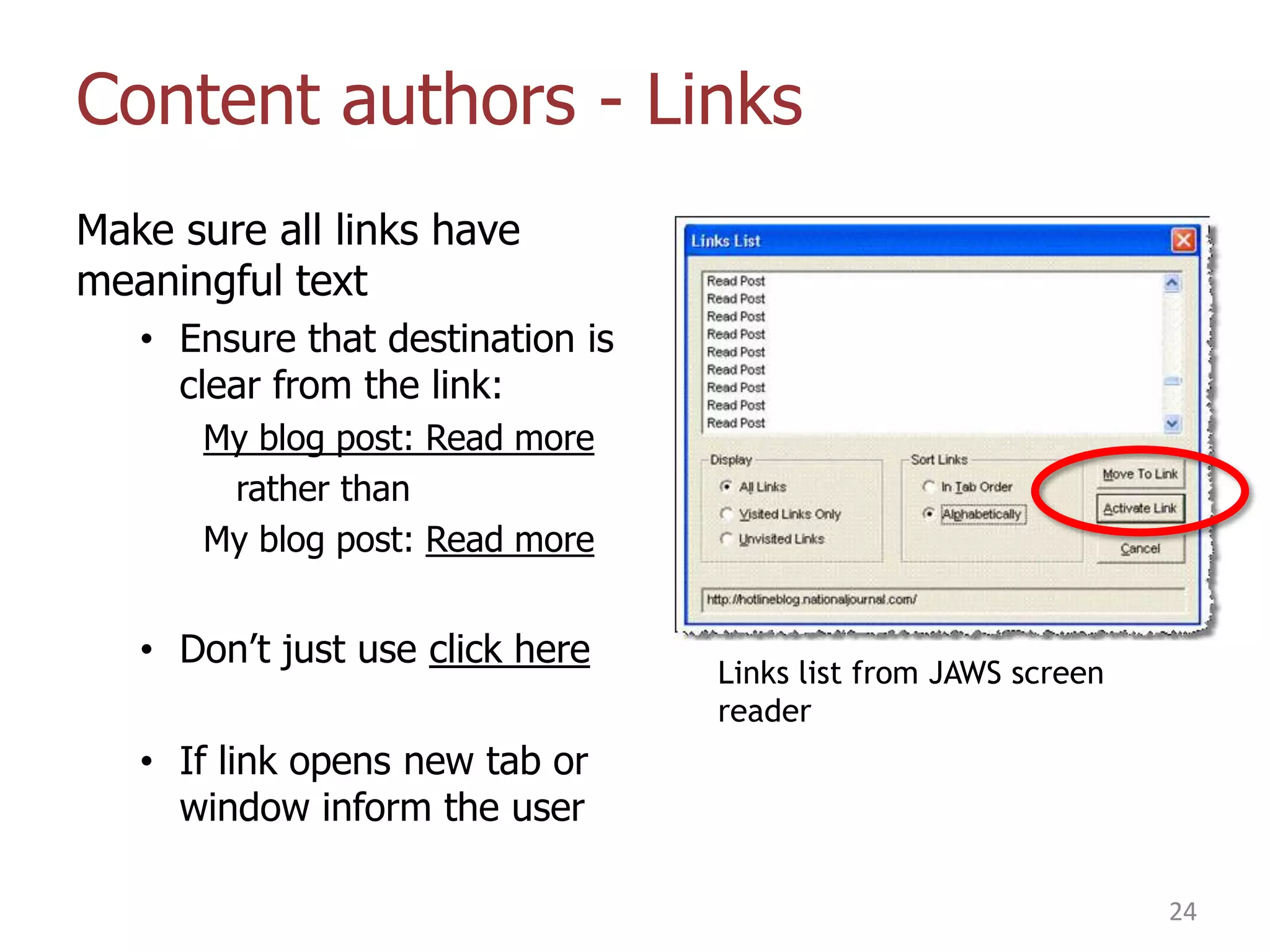 Content authors - Links
Make sure all links have
meaningful text
• Ensure that destination is
clear from the link:
My blog post: Read more
rather than
My blog post: Read more

• Don‟t just use click here

Links list from JAWS screen
reader

• If link opens new tab or
window inform the user
24

 