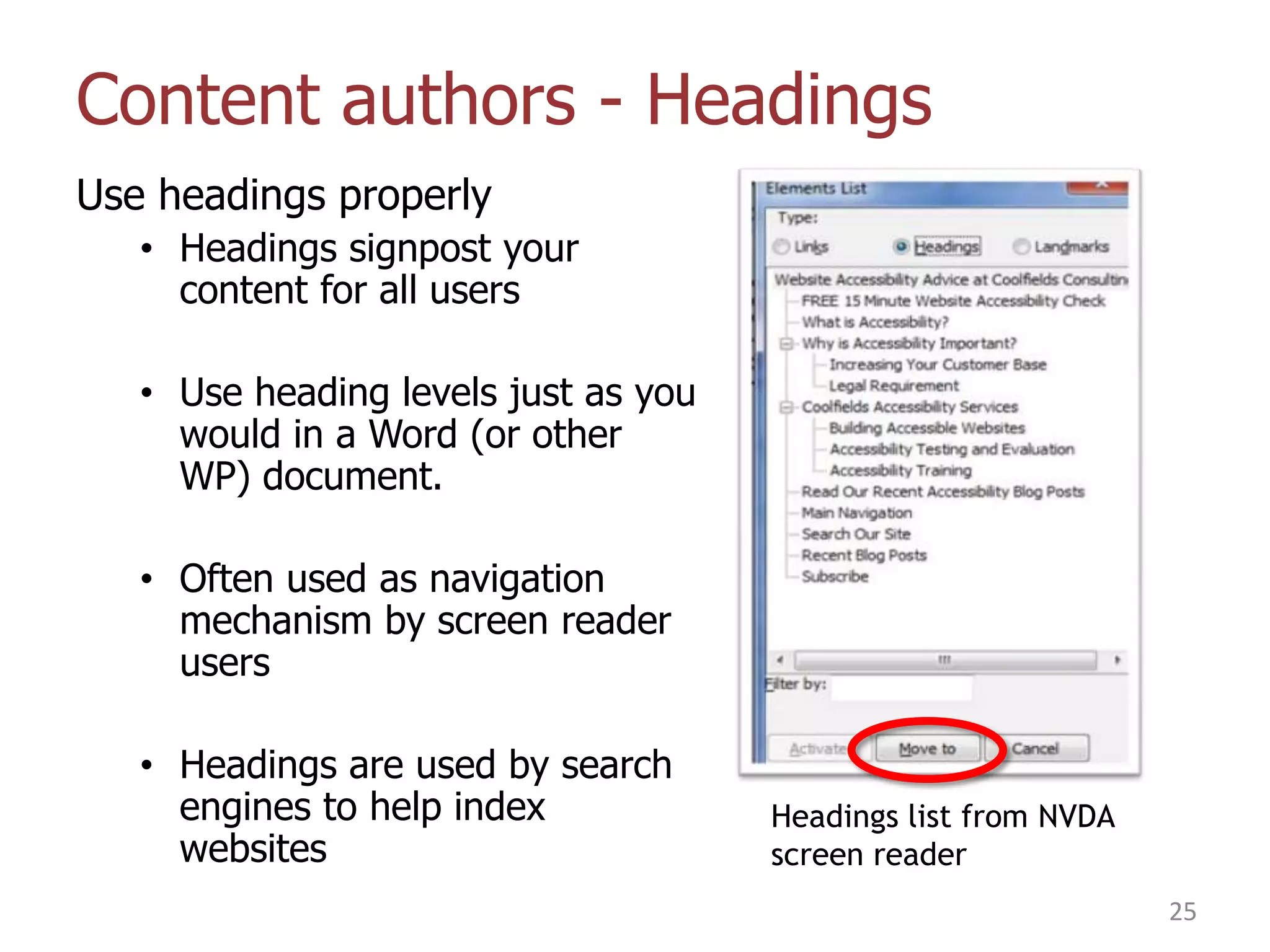 Content authors - Headings
Use headings properly
• Headings signpost your
content for all users
• Use heading levels just as you
would in a Word (or other
WP) document.
• Often used as navigation
mechanism by screen reader
users
• Headings are used by search
engines to help index
websites

Headings list from NVDA
screen reader
25

 