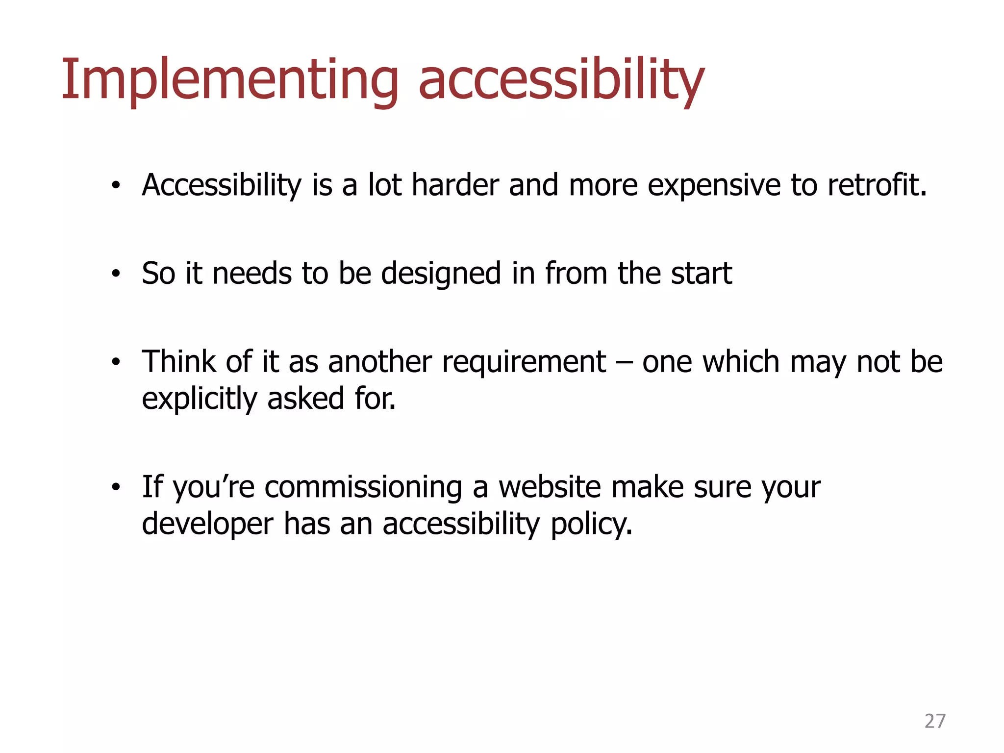 Implementing accessibility
• Accessibility is a lot harder and more expensive to retrofit.
• So it needs to be designed in from the start
• Think of it as another requirement – one which may not be
explicitly asked for.
• If you‟re commissioning a website make sure your
developer has an accessibility policy.

27

 