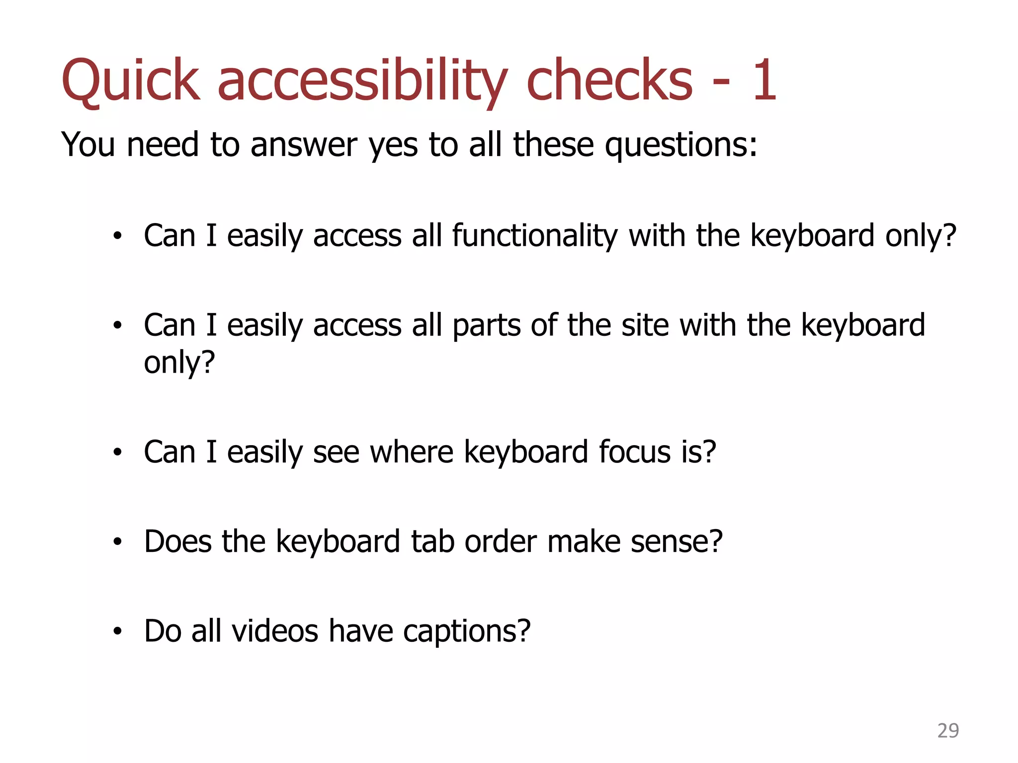 Quick accessibility checks - 1
You need to answer yes to all these questions:
• Can I easily access all functionality with the keyboard only?
• Can I easily access all parts of the site with the keyboard
only?
• Can I easily see where keyboard focus is?
• Does the keyboard tab order make sense?

• Do all videos have captions?
29

 