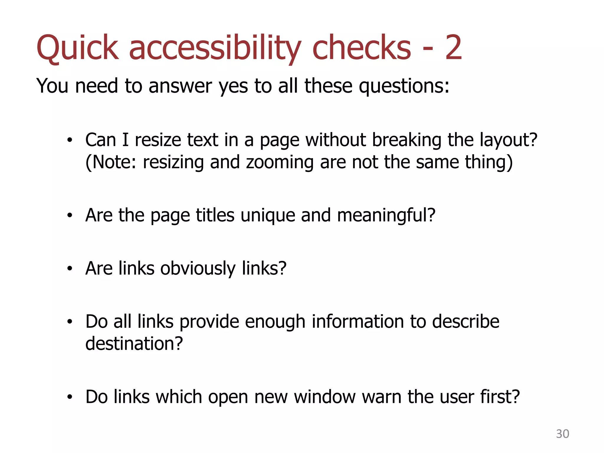 Quick accessibility checks - 2
You need to answer yes to all these questions:
• Can I resize text in a page without breaking the layout?
(Note: resizing and zooming are not the same thing)
• Are the page titles unique and meaningful?
• Are links obviously links?
• Do all links provide enough information to describe
destination?
• Do links which open new window warn the user first?
30

 