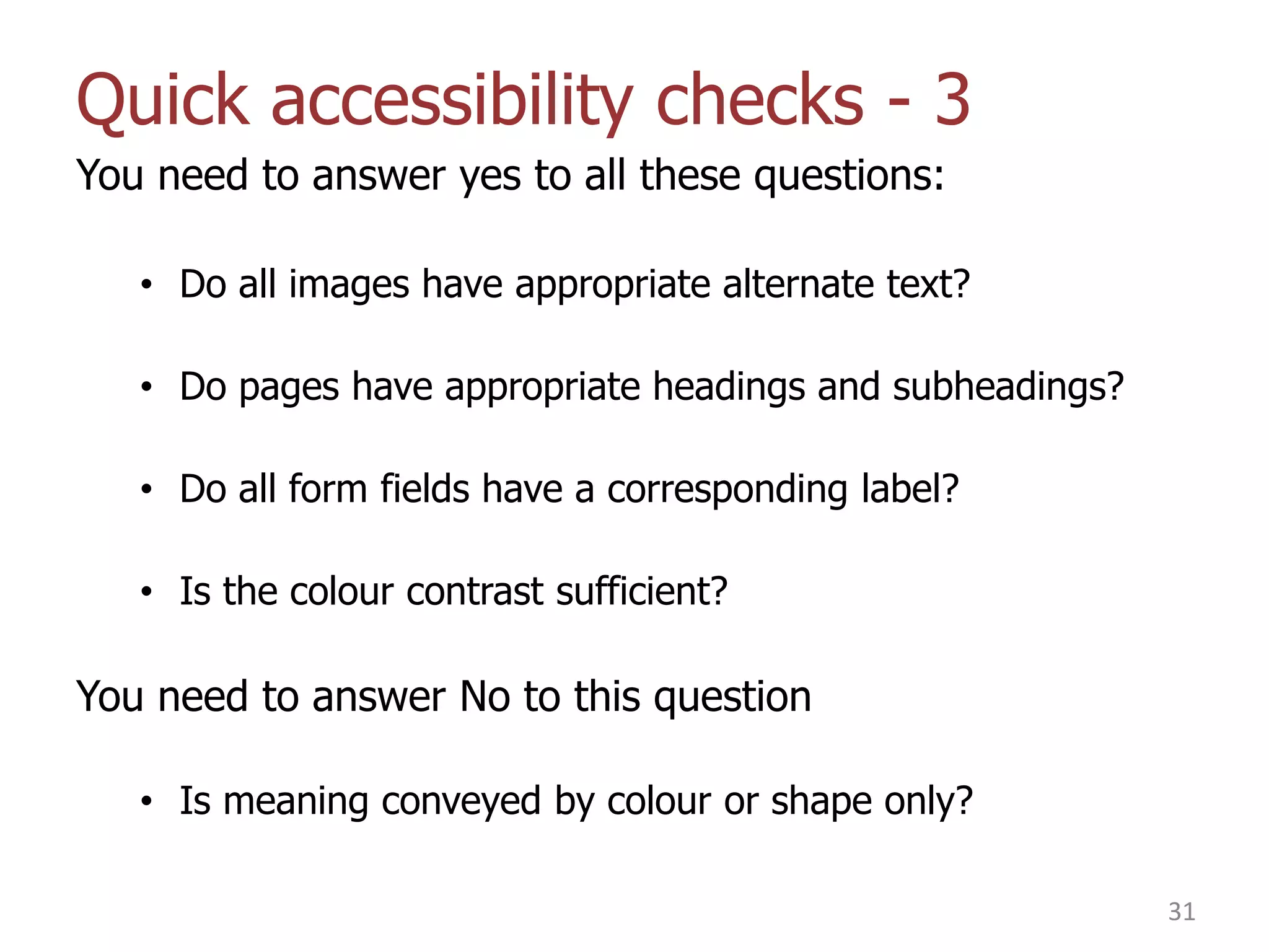 Quick accessibility checks - 3
You need to answer yes to all these questions:
• Do all images have appropriate alternate text?
• Do pages have appropriate headings and subheadings?
• Do all form fields have a corresponding label?

• Is the colour contrast sufficient?

You need to answer No to this question
• Is meaning conveyed by colour or shape only?
31

 