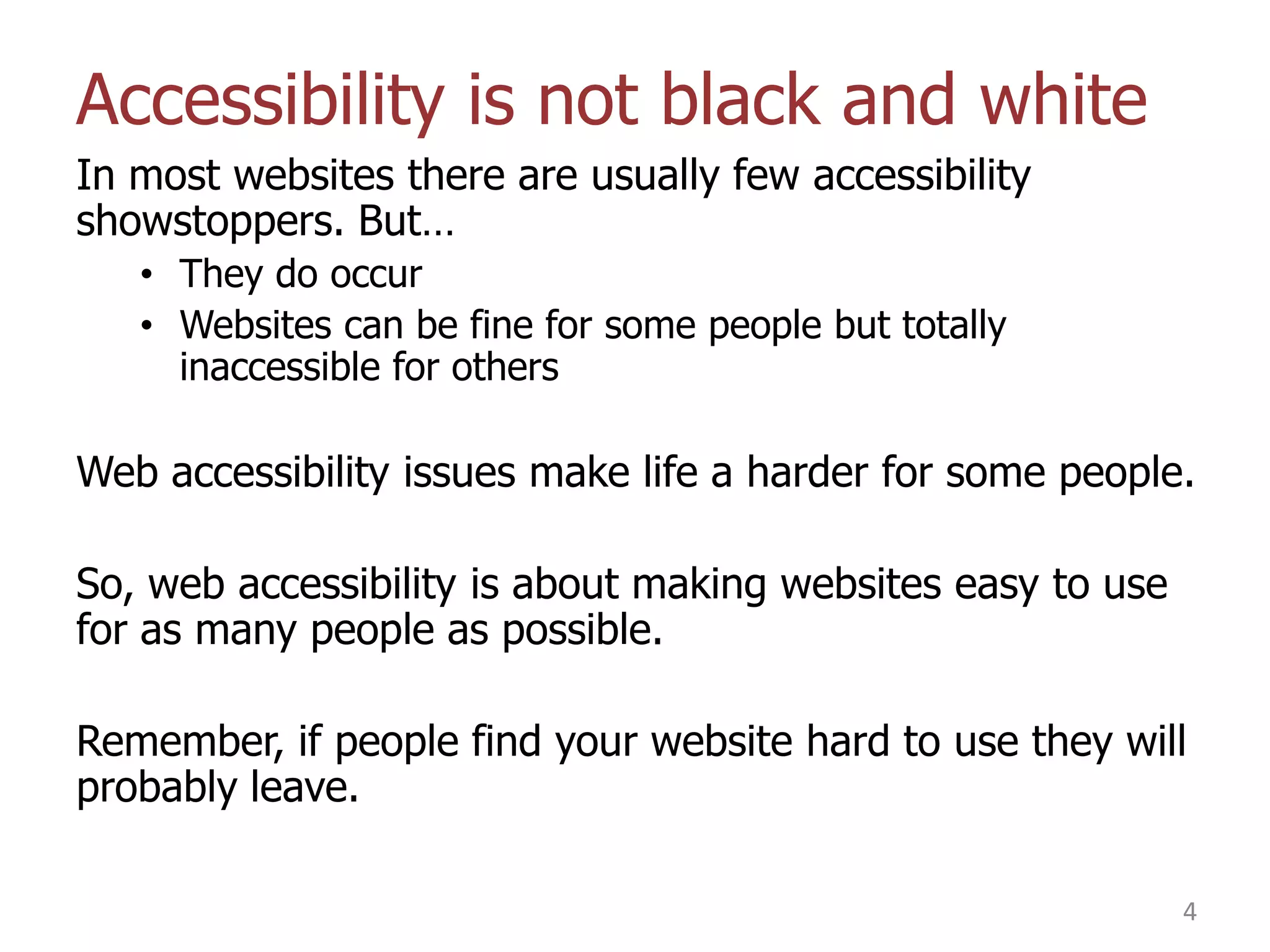 Accessibility is not black and white
In most websites there are usually few accessibility
showstoppers. But…
• They do occur
• Websites can be fine for some people but totally
inaccessible for others

Web accessibility issues make life a harder for some people.

So, web accessibility is about making websites easy to use
for as many people as possible.
Remember, if people find your website hard to use they will
probably leave.
4

 