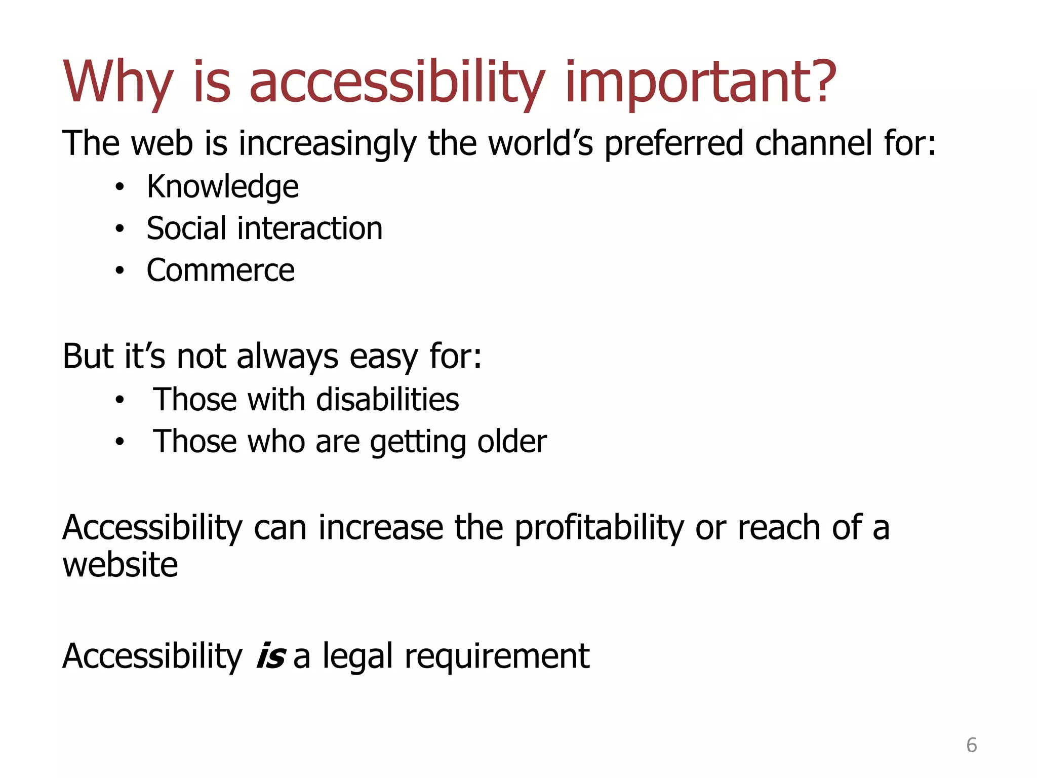 Why is accessibility important?
The web is increasingly the world‟s preferred channel for:
• Knowledge
• Social interaction
• Commerce

But it‟s not always easy for:
• Those with disabilities
• Those who are getting older

Accessibility can increase the profitability or reach of a
website

Accessibility is a legal requirement
6

 