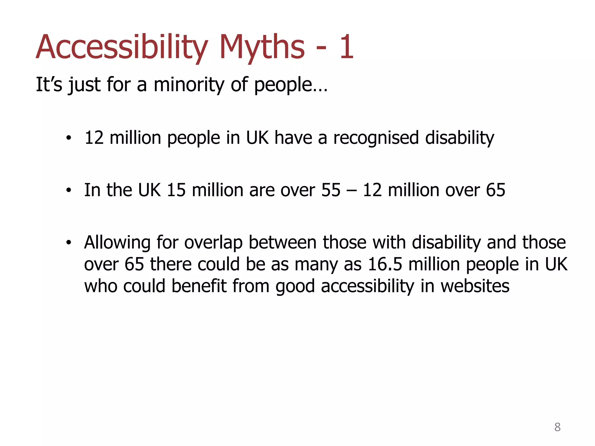 Accessibility Myths - 1
It‟s just for a minority of people…
• 12 million people in UK have a recognised disability
• In the UK 15 million are over 55 – 12 million over 65
• Allowing for overlap between those with disability and those
over 65 there could be as many as 16.5 million people in UK
who could benefit from good accessibility in websites

8

 