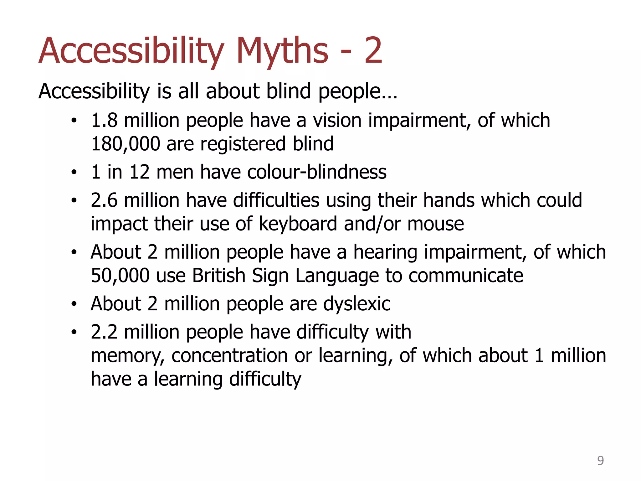 Accessibility Myths - 2
Accessibility is all about blind people…
• 1.8 million people have a vision impairment, of which
180,000 are registered blind
• 1 in 12 men have colour-blindness
• 2.6 million have difficulties using their hands which could
impact their use of keyboard and/or mouse
• About 2 million people have a hearing impairment, of which
50,000 use British Sign Language to communicate
• About 2 million people are dyslexic
• 2.2 million people have difficulty with
memory, concentration or learning, of which about 1 million
have a learning difficulty

9

 