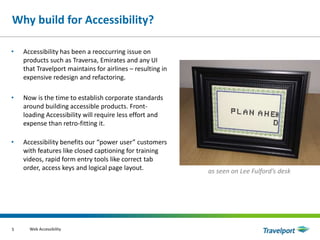 Why build for Accessibility?
• Accessibility has been a reoccurring issue on
products such as Traversa, Emirates and any UI
that Travelport maintains for airlines – resulting in
expensive redesign and refactoring.
• Now is the time to establish corporate standards
around building accessible products. Front-
loading Accessibility will require less effort and
expense than retro-fitting it.
• Accessibility benefits our “power user” customers
with features like closed captioning for training
videos, rapid form entry tools like correct tab
order, access keys and logical page layout.
Web Accessibility5
as seen on Lee Fulford’s desk
 