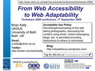 From Web Accessibility  to Web Adaptability Techshare 2009 conference, 17 September 2009 Brian Kelly UKOLN University of Bath Bath, UK UKOLN is supported by: http://www.ukoln.ac.uk/web-focus/events/conferences/techshare-2009/ This work is licensed under a Attribution-NonCommercial-ShareAlike 2.0 licence (but note caveat) Acceptable Use Policy Recording/broadcasting of this talk, taking photographs, discussing the content using email, instant messaging, blogs, etc. is permitted providing distractions to others is minimised. Tag for del.icio.us ‘ techshare-2009 ' Email: [email_address] Twitter: http://twitter.com/briankelly/   Blog: http://ukwebfocus.wordpress.com/ 