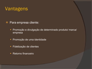 Vantagens Para empresa cliente: Promoção e divulgação de determinado produto/ marca/ empresa Promoção de uma identidade Fidelização de clientes Retorno financeiro