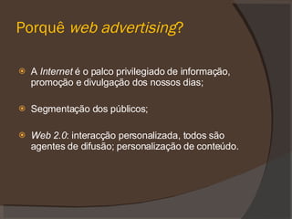 Porquê web advertising ? A Internet é o palco privilegiado de informação, promoção e divulgação dos nossos dias; Segmentação dos públicos; Web 2.0 : interacção personalizada, todos são agentes de difusão; personalização de conteúdo.