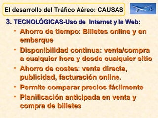 El desarrollo del Tráfico Aéreo: CAUSAS 3.  TECNOLÓGICAS-Uso de  Internet y la Web:   Ahorro de tiempo: Billetes online y en embarque Disponibilidad continua: venta/compra a cualquier hora y desde cualquier sitio Ahorro de costes: venta directa, publicidad, facturación online. Permite comparar precios fácilmente Planificación anticipada en venta y compra de billetes 