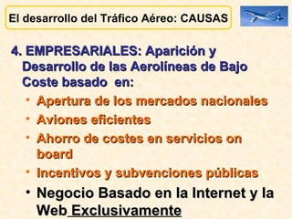 El desarrollo del Tráfico Aéreo: CAUSAS 4. EMPRESARIALES: Aparición y Desarrollo de las Aerolíneas de Bajo Coste basado  en:  Apertura de los mercados nacionales Aviones eficientes Ahorro de costes en servicios on board Incentivos y subvenciones públicas Negocio Basado en la Internet y la Web  Exclusivamente 
