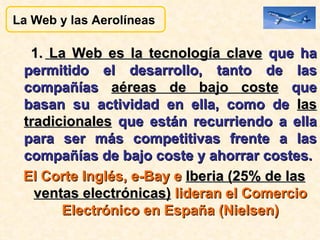 1.  La Web es la tecnología clave  que ha permitido el desarrollo, tanto de las compañías  aéreas de bajo coste  que basan su actividad en ella, como de  las tradicionales  que están recurriendo a ella para ser más competitivas frente a las compañías de bajo coste y ahorrar costes.  El Corte Inglés, e-Bay e  Iberia (25% de las ventas electrónicas)  lideran el Comercio Electrónico en España (Nielsen) La Web y las Aerolíneas  