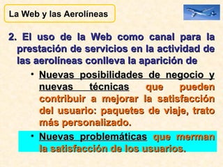 2. El uso de la Web como canal para la prestación de servicios en la actividad de las aerolíneas conlleva la aparición de  Nuevas posibilidades de negocio y nuevas técnicas  que pueden contribuir a mejorar la satisfacción del usuario: paquetes de viaje, trato más personalizado. Nuevas problemáticas  que merman la satisfacción de los usuarios. La Web y las Aerolíneas  