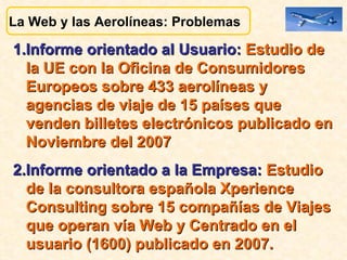1.Informe orientado al Usuario:  Estudio de la UE con la Oficina de Consumidores Europeos sobre 433 aerolíneas y agencias de viaje de 15 países que  venden billetes electrónicos publicado en Noviembre del 2007  2.Informe orientado a la Empresa:  Estudio de la consultora española Xperience Consulting sobre 15 compañías de Viajes que operan vía Web y Centrado en el usuario (1600) publicado en 2007.  La Web y las Aerolíneas: Problemas  