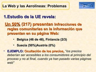 1.Estudio de la UE revela:  Un 50%  (217) presentan  Infracciones de reglas comunitarias en la información que presentan en su página Web:  Belgica (46 de 48), Finlancia (2/3) Suecia (50%)Austria (0%) EJEMPLO:  Ocultación de los precios,  “ los precios deberían ser accesibles a los consumidores al principio del proceso y no al final, cuando ya han pasado varias páginas web" La Web y las Aerolíneas: Problemas  