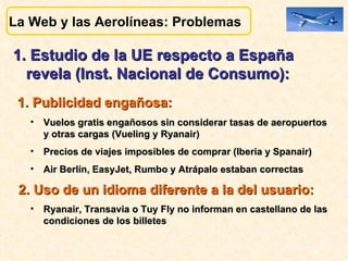 1. Estudio de la UE respecto a España revela (Inst. Nacional de Consumo):  1. Publicidad engañosa:   Vuelos gratis engañosos sin considerar tasas de aeropuertos y otras cargas (Vueling y Ryanair)  Precios de viajes imposibles de comprar (Iberia y Spanair)  Air Berlín, EasyJet, Rumbo y Atrápalo estaban correctas 2. Uso de un idioma diferente a la del usuario:   Ryanair, Transavia o Tuy Fly no informan en castellano de las  condiciones de los billetes   La Web y las Aerolíneas: Problemas  