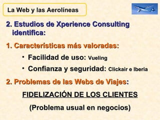2. Estudios de Xperience Consulting identifica: 1. Características más valoradas: Facilidad de uso:  Vueling Confianza y seguridad:  Clickair e Iberia   2. Problemas de las Webs de Viajes : FIDELIZACIÓN DE LOS CLIENTES (Problema usual en negocios) La Web y las Aerolíneas  