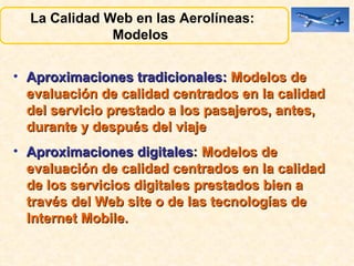 Aproximaciones tradicionales:   Modelos de evaluación de calidad centrados en la calidad del servicio prestado a los pasajeros, antes, durante y después del viaje Aproximaciones digitales :  Modelos de evaluación de calidad centrados en la calidad de los servicios digitales prestados bien a través del Web site o de las tecnologías de Internet Mobile. La Calidad Web en las Aerolíneas:  Modelos  