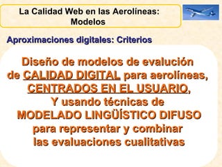 Aproximaciones digitales: Criterios Criterios Digitales Objetivos :  disponibilidad permanente de información, estructura interactiva, uso de aplicaciones multimedia, técnicas de personalización, etc.  Evaluados por expertos de forma lingüística. 2. Criterios Digitales Subjetivos:   navegabilidad, veracidad, información detallada, actualizada, comprensible, seguridad en las transacciones, etc. Evaluados por los pasajeros mediante encuestas con valoración cualitativas o lingüísticas  La Calidad Web en las Aerolíneas:  Modelos  Diseño de modelos de evalución  de  CALIDAD DIGITAL  para aerolíneas,  CENTRADOS EN EL USUARIO , Y usando técnicas de  MODELADO LINGÜÍSTICO DIFUSO para representar y combinar  las evaluaciones cualitativas 