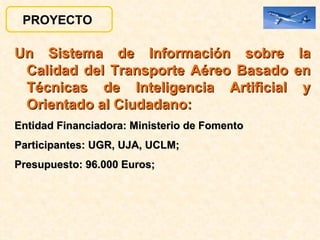 Un Sistema de Información sobre la Calidad del Transporte Aéreo Basado en Técnicas de Inteligencia Artificial y Orientado al Ciudadano:   Entidad Financiadora: Ministerio de Fomento Participantes:   UGR, UJA, UCLM;  Presupuesto: 96.000 Euros;  PROYECTO  