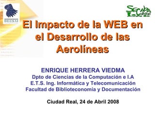 El Impacto de la WEB en el Desarrollo de las Aerolíneas ENRIQUE HERRERA VIEDMA Dpto de Ciencias de la Computación e I.A E.T.S. Ing. Informática y Telecomunicación Facultad de Biblioteconomía y Documentación Ciudad Real, 24 de Abril 2008 