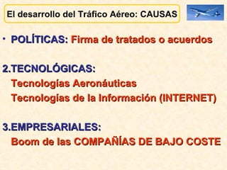 El desarrollo del Tráfico Aéreo: CAUSAS POLÍTICAS:  Firma de tratados o acuerdos 2.TECNOLÓGICAS: Tecnologías Aeronáuticas Tecnologías de la Información (INTERNET) 3.EMPRESARIALES:  Boom de las COMPAÑÍAS DE BAJO COSTE 