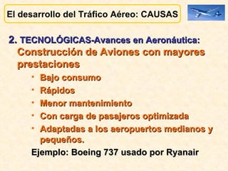 El desarrollo del Tráfico Aéreo: CAUSAS 2.  TECNOLÓGICAS-Avances en Aeronáutica:   Construcción de Aviones con mayores prestaciones Bajo consumo Rápidos Menor mantenimiento Con carga de pasajeros optimizada  Adaptadas a los aeropuertos medianos y pequeños. Ejemplo: Boeing 737 usado por Ryanair 