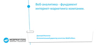 Веб-аналитика - фундамент 
интернет-маркетинга компании. 
Дмитрий Колотов 
Исполнительный директор агентства WebProfiters 
 