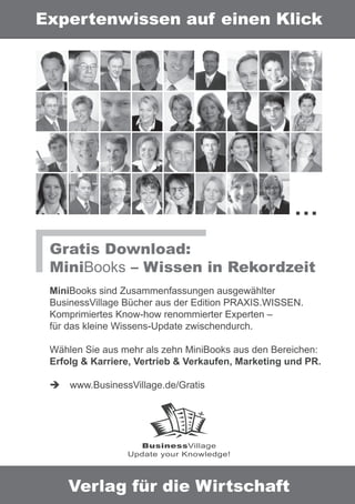 Expertenwissen auf einen Klick




                                                     …
 Gratis Download:
 MiniBooks – Wissen in Rekordzeit
 MiniBooks sind Zusammenfassungen ausgewählter
 BusinessVillage Bücher aus der Edition PRAXIS.WISSEN.
 Komprimiertes Know-how renommierter Experten –
 für das kleine Wissens-Update zwischendurch.

 Wählen Sie aus mehr als zehn MiniBooks aus den Bereichen:
 Erfolg & Karriere, Vertrieb & Verkaufen, Marketing und PR.

     www.BusinessVillage.de/Gratis




                   BusinessVillage
                 Update your Knowledge!




    Verlag für die Wirtschaft
 