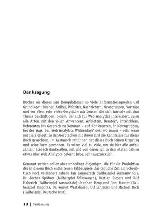 Danksagung
Bücher wie dieses sind Kompilationen so vieler Informationsquellen und
Grundlagen: Bücher, Artikel, Websites, Nachrichten, Newsgruppen, Vorträge
und vor allem sehr vieler Gespräche mit Leuten, die sich intensiv mit dem
Thema beschäftigen. Jedem, der sich für Web Analytics interessiert, seien
alle Arten, mit den vielen Anwendern, Anbietern, Beratern, Entwicklern,
Referenten ins Gespräch zu kommen – auf Konferenzen, in Newsgruppen,
bei der WAA, bei ‚Web Analytics Wednesdays‘ oder wo immer – sehr warm
ans Herz gelegt. In den Gesprächen mit ihnen sind die Kenntnisse für dieses
Buch gewachsen, im Austausch mit ihnen hat dieses Buch seinen Ursprung
und seine Form gewonnen. Es wären viel zu viele, um sie hier alle aufzu-
zählen, aber ich danke allen, mit und von denen ich in den letzten Jahren
etwas über Web Analytics gelernt habe, sehr ausdrücklich.

Genannt werden sollen aber unbedingt diejenigen, die für die Produktion
der in diesem Buch enthaltenen Fallbeispiele ihre tägliche Zeit am Schreib-
tisch noch verlängert haben: Jan Kammerath (Fallbeispiel Germanwings),
Dr. Jochen Spöhrer (Fallbeispiel Volkswagen), Bastian Siebers und Ralf
Haberich (Fallbeispiel karstadt.de), Stephan Hong und Jens Maurer (Fall-
beispiel Pangora), Dr. Gernot Westphalen, Ulf Schröder und Michael Roth
(Fallbeispiel Deutsche Post).


10 | Danksagung
 